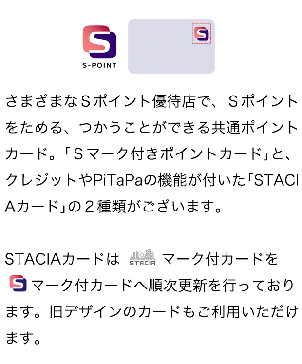 さまざまなSポイント優待店で、Sポイントをためる、つかうことができる共通ポイントカード。「Sマーク付きポイントカード」と、クレジットやPiTaPaの機能が付いた「STACIAカード」の2種類がございます。STACIAカードはSTACIAマーク付カードをSマーク付カードへ順次更新を行っております。旧デザインのカードもご利用いただけます。