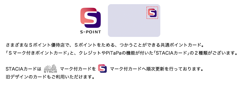 さまざまなSポイント優待店で、Sポイントをためる、つかうことができる共通ポイントカード。「Sマーク付きポイントカード」と、クレジットやPiTaPaの機能が付いた「STACIAカード」の2種類がございます。STACIAカードはSTACIAマーク付カードをSマーク付カードへ順次更新を行っております。旧デザインのカードもご利用いただけます。